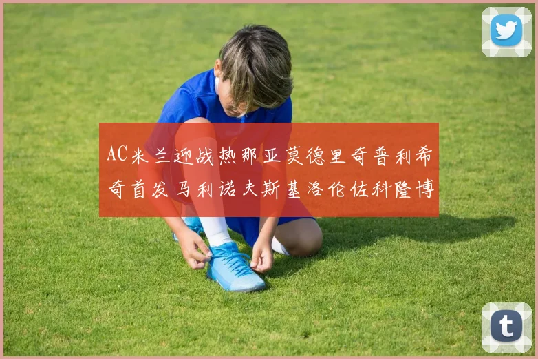 AC米兰迎战热那亚莫德里奇普利希奇首发马利诺夫斯基洛伦佐科隆博出战