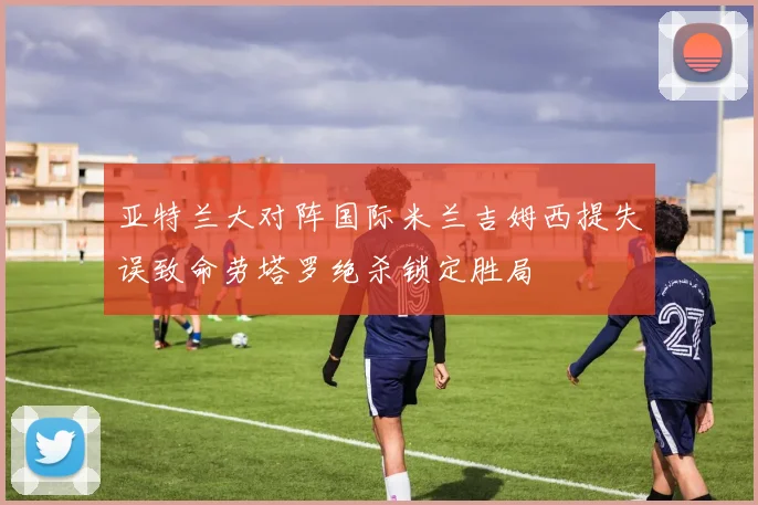 亚特兰大对阵国际米兰吉姆西提失误致命劳塔罗绝杀锁定胜局